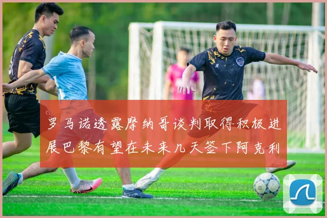 罗马诺透露摩纳哥谈判取得积极进展巴黎有望在未来几天签下阿克利乌舍