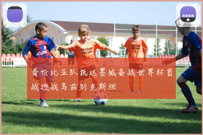 哥伦比亚队抵达墨城备战世界杯首战迎战乌兹别克斯坦