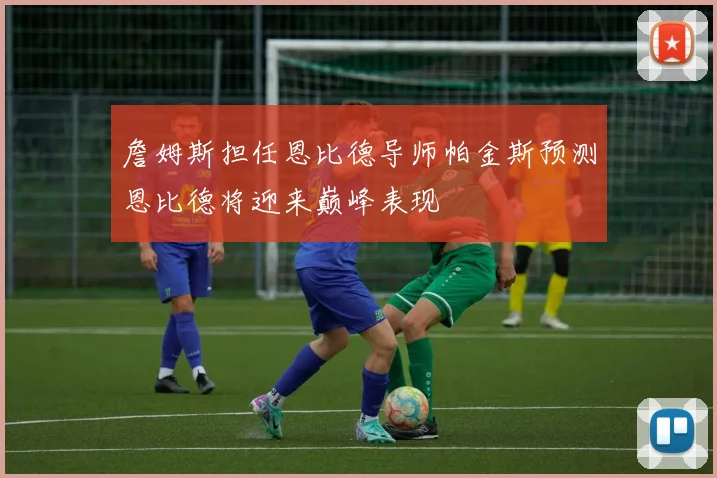 詹姆斯担任恩比德导师帕金斯预测恩比德将迎来巅峰表现