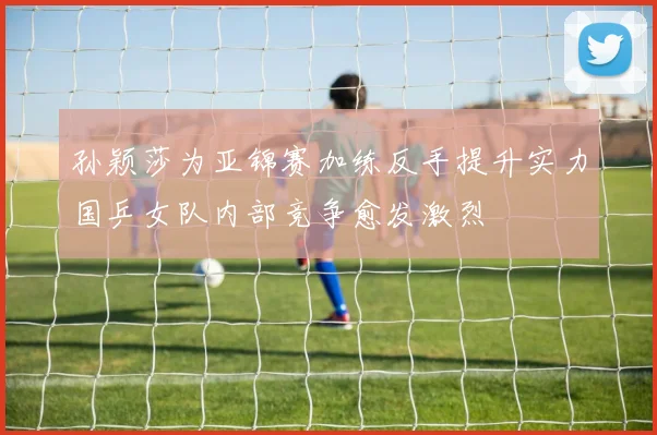 孙颖莎为亚锦赛加练反手提升实力国乒女队内部竞争愈发激烈
