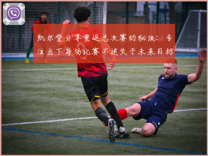 凯尔登分享重返总决赛的秘诀：专注当下每场比赛不迷失于未来目标