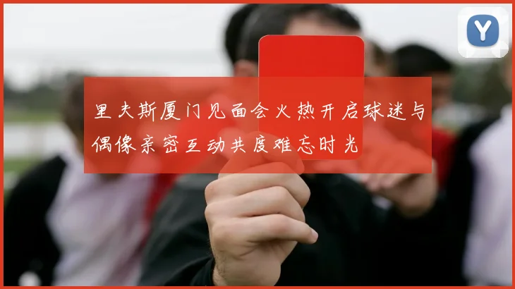 里夫斯厦门见面会火热开启球迷与偶像亲密互动共度难忘时光