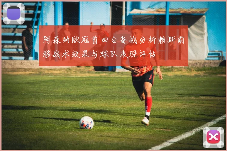 阿森纳欧冠首回合备战分析赖斯前移战术效果与球队表现评估