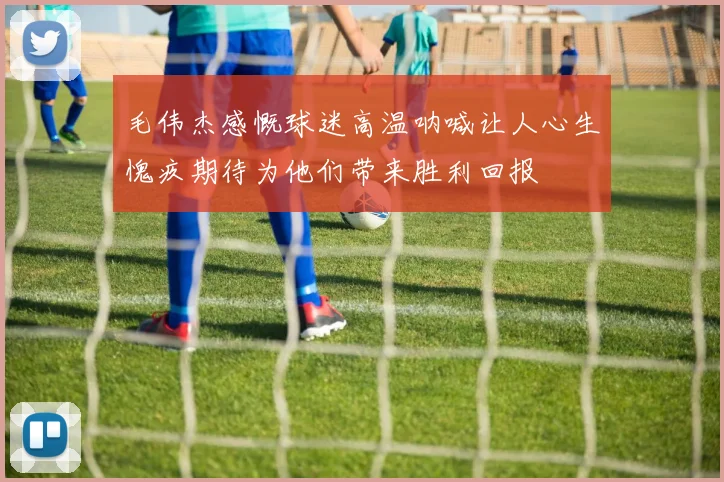 毛伟杰感慨球迷高温呐喊让人心生愧疚期待为他们带来胜利回报