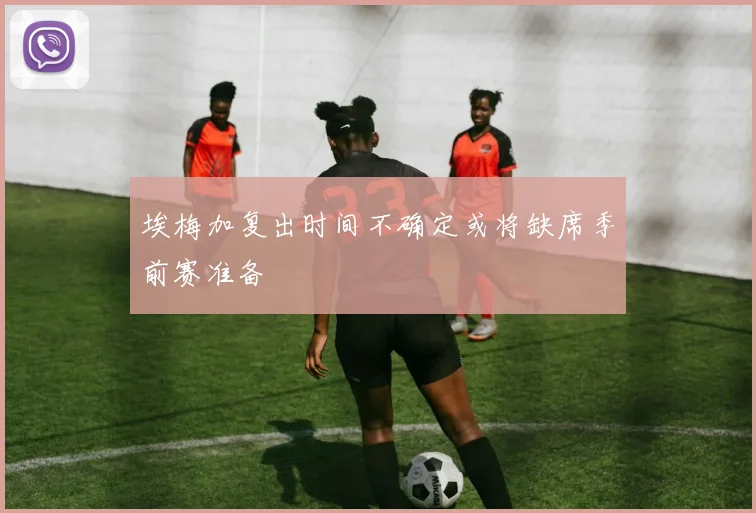 埃梅加复出时间不确定或将缺席季前赛准备