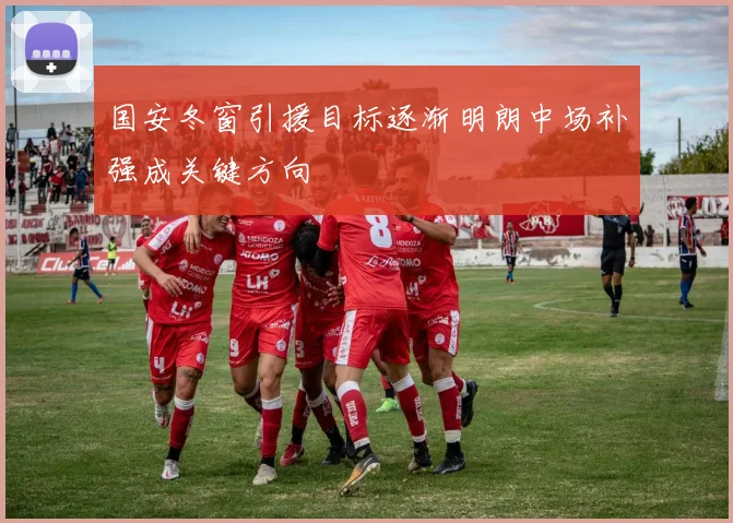国安冬窗引援目标逐渐明朗中场补强成关键方向