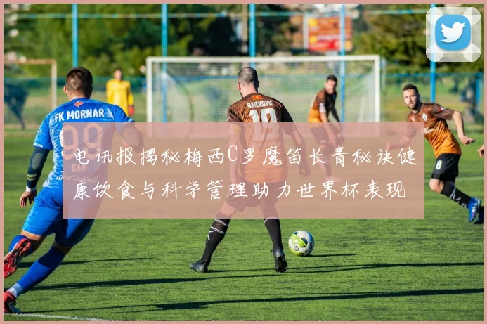 电讯报揭秘梅西C罗魔笛长青秘诀健康饮食与科学管理助力世界杯表现